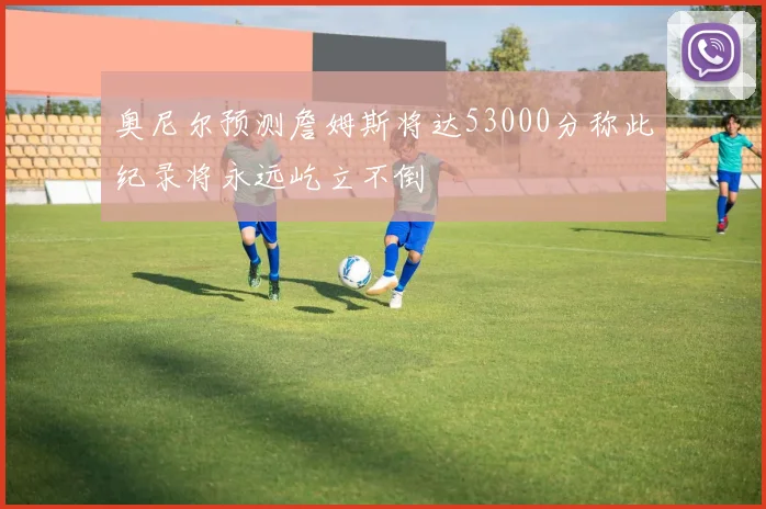 奥尼尔预测詹姆斯将达53000分称此纪录将永远屹立不倒